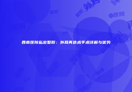 西南医院私密整形：外耳再造术手术详解与优势