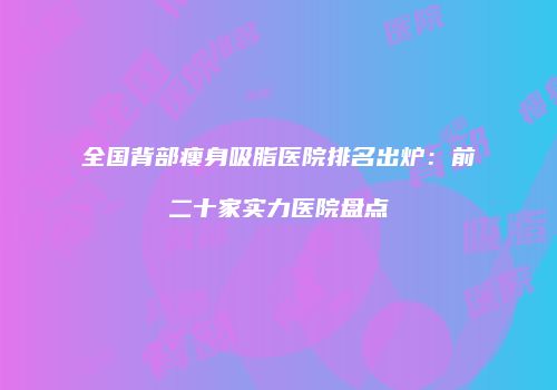 全国背部瘦身吸脂医院排名出炉：前二十家实力医院盘点