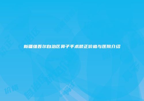 新疆维吾尔自治区鼻子手术矫正价格与医院介绍