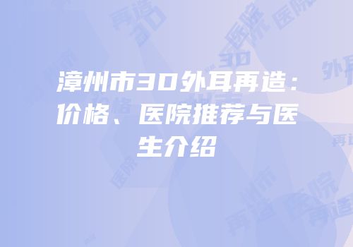 漳州市3D外耳再造：价格、医院推荐与医生介绍