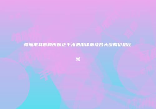 株洲市耳廓畸形矫正手术费用详解及各大医院价格比较