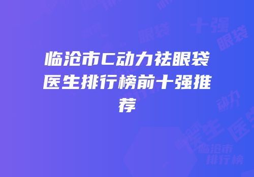 临沧市C动力祛眼袋医生排行榜前十强推荐