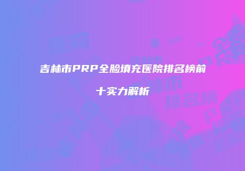 吉林市PRP全脸填充医院排名榜前十实力解析