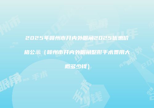 2025年赣州市开内外眼角2025优惠价格公示（赣州市开内外眼角整形手术费用大概多少钱）