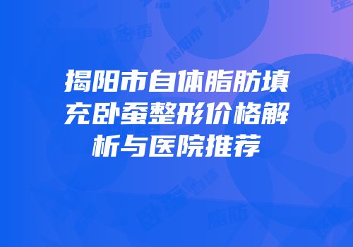 揭阳市自体脂肪填充卧蚕整形价格解析与医院推荐