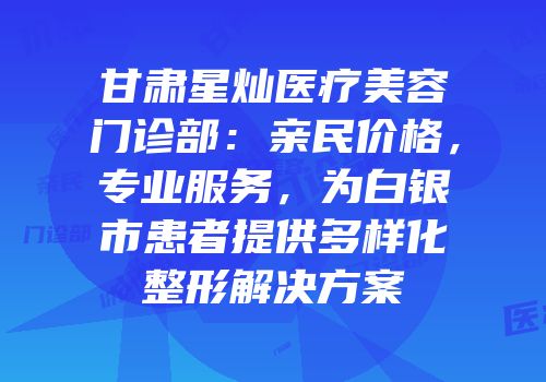 甘肃星灿医疗美容门诊部：亲民价格，专业服务，为白银市患者提供多样化整形解决方案