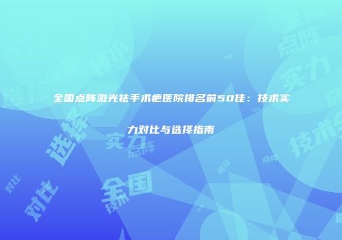 全国点阵激光祛手术疤医院排名前50佳：技术实力对比与选择指南