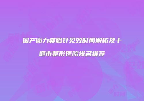 国产衡力瘦脸针见效时间解析及十堰市整形医院排名推荐