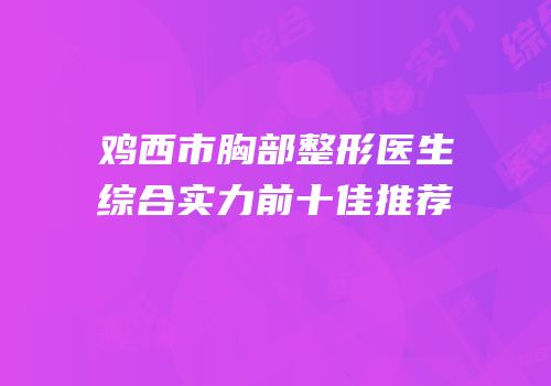 鸡西市胸部整形医生综合实力前十佳推荐