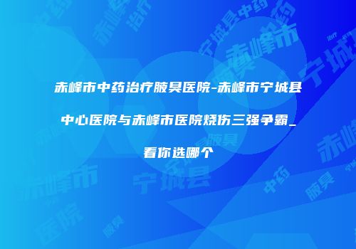 赤峰市中药治疗腋臭医院-赤峰市宁城县中心医院与赤峰市医院烧伤三强争霸_看你选哪个