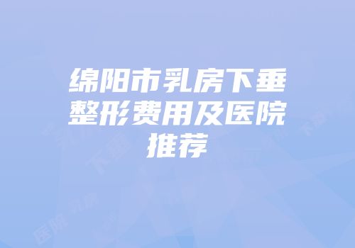 绵阳市乳房下垂整形费用及医院推荐