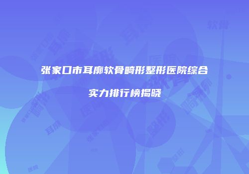 张家口市耳廓软骨畸形整形医院综合实力排行榜揭晓