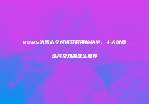 2025洛阳市全烤瓷牙冠医院榜单：十大优质选择及知名医生推荐