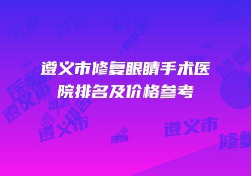 遵义市修复眼睛手术医院排名及价格参考