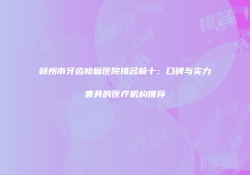 赣州市牙齿修复医院排名前十：口碑与实力兼具的医疗机构推荐