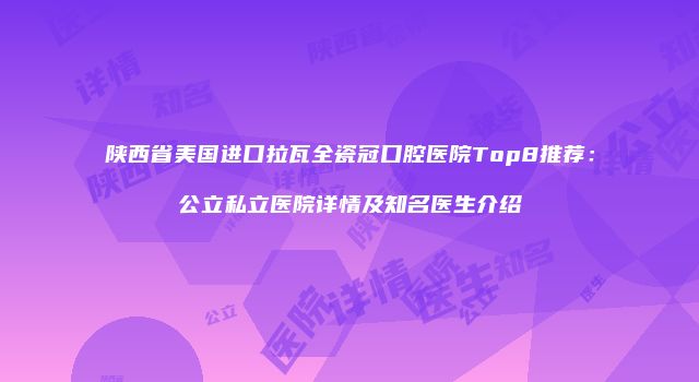 陕西省美国进口拉瓦全瓷冠口腔医院Top8推荐：公立私立医院详情及知名医生介绍