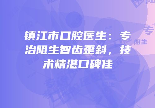 镇江市口腔医生：专治阻生智齿歪斜，技术精湛口碑佳