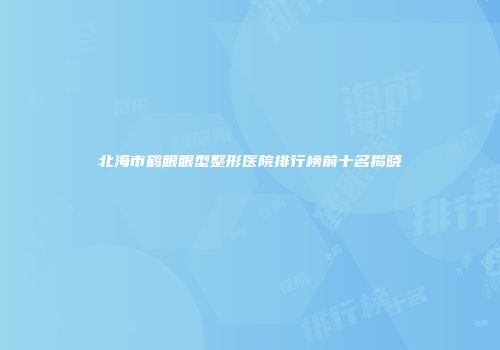 北海市鹤眼眼型整形医院排行榜前十名揭晓