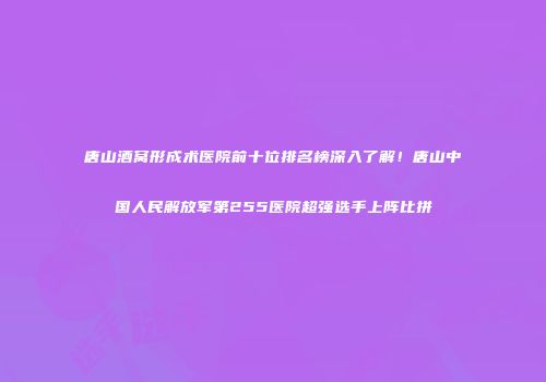 唐山酒窝形成术医院前十位排名榜深入了解！唐山中国人民解放军第255医院超强选手上阵比拼