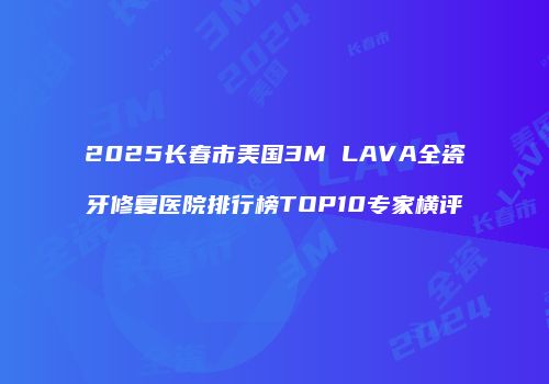 2025长春市美国3M LAVA全瓷牙修复医院排行榜TOP10专家横评