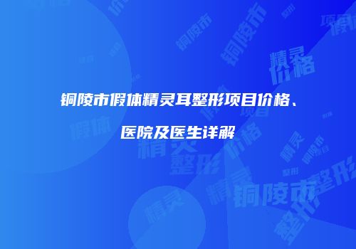铜陵市假体精灵耳整形项目价格、医院及医生详解