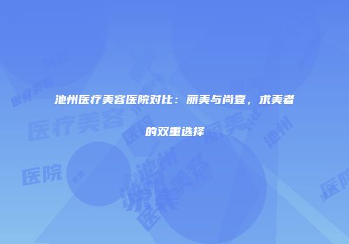 池州医疗美容医院对比：丽美与尚壹，求美者的双重选择