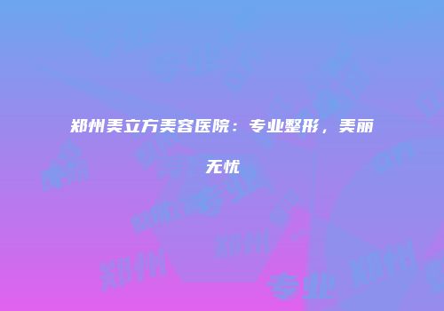 郑州美立方美容医院：专业整形，美丽无忧
