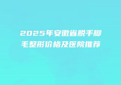 2025年安徽省脱手脚毛整形价格及医院推荐