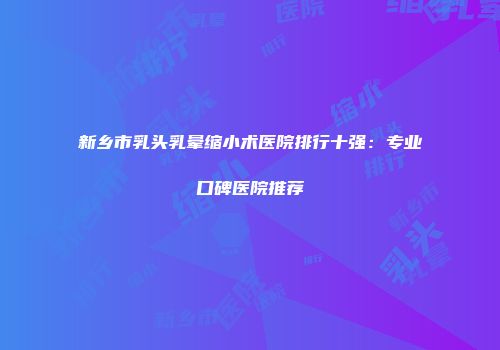 新乡市乳头乳晕缩小术医院排行十强：专业口碑医院推荐