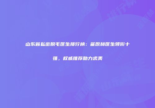 山东省私密脱毛医生排行榜：崔原赫医生领衔十强，权威推荐助力求美