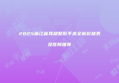 2025浙江省耳部整形手术全新价格表及医院推荐