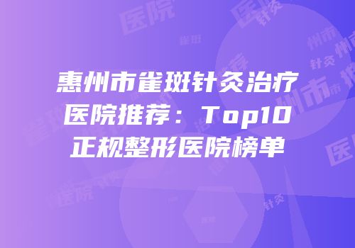 惠州市雀斑针灸治疗医院推荐：Top10正规整形医院榜单