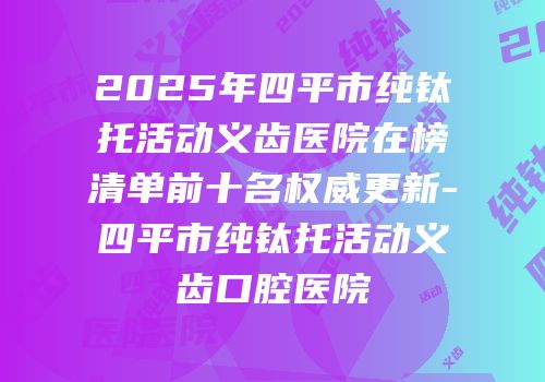 2025年四平市纯钛托活动义齿医院在榜清单前十名权威更新-四平市纯钛托活动义齿口腔医院