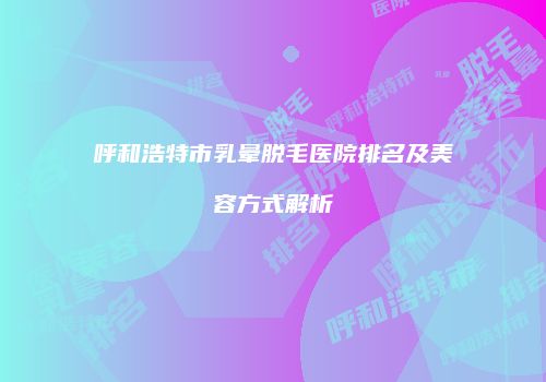 呼和浩特市乳晕脱毛医院排名及美容方式解析