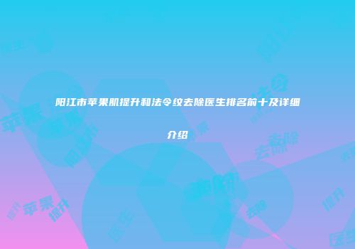 阳江市苹果肌提升和法令纹去除医生排名前十及详细介绍