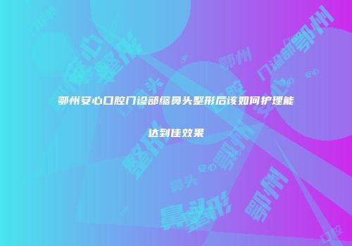 鄂州安心口腔门诊部缩鼻头整形后该如何护理能达到佳效果