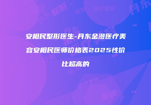 安相民整形医生-丹东金澄医疗美容安相民医师价格表2025性价比超高的