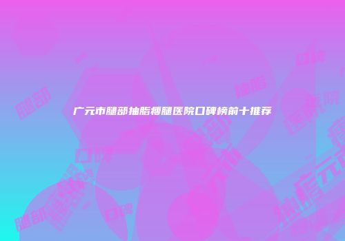 广元市腿部抽脂瘦腿医院口碑榜前十推荐