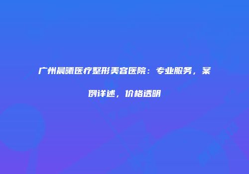 广州晨曦医疗整形美容医院：专业服务，案例详述，价格透明