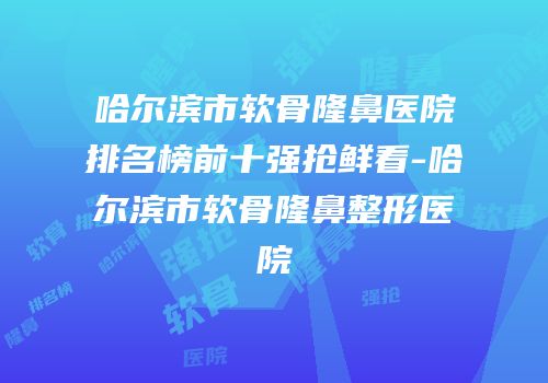 哈尔滨市软骨隆鼻医院排名榜前十强抢鲜看-哈尔滨市软骨隆鼻整形医院
