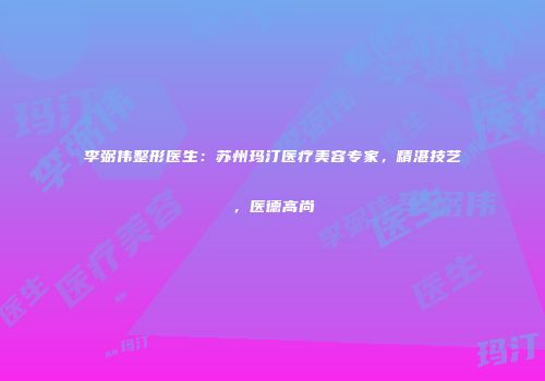 李弼伟整形医生：苏州玛汀医疗美容专家，精湛技艺，医德高尚