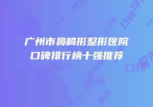 广州市鼻畸形整形医院口碑排行榜十强推荐