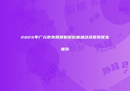2025年广元市外耳廓整形价格波动及医院医生推荐