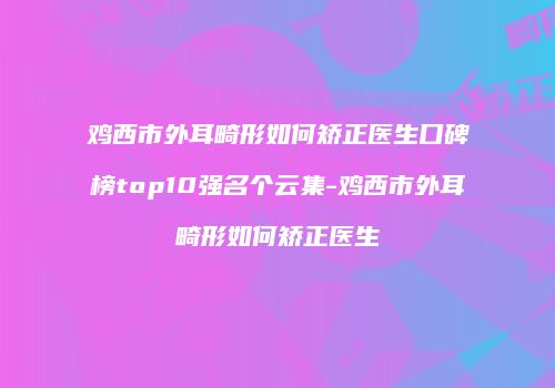 鸡西市外耳畸形如何矫正医生口碑榜top10强名个云集-鸡西市外耳畸形如何矫正医生