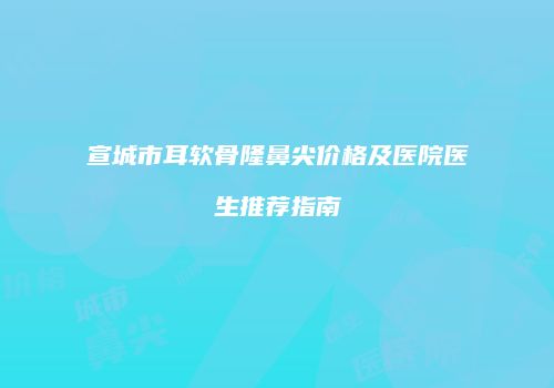 宣城市耳软骨隆鼻尖价格及医院医生推荐指南
