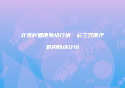 北京种眉医院排行榜：前三名医疗机构精选介绍
