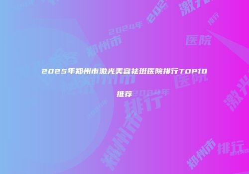 2025年郑州市激光美容祛斑医院排行TOP10推荐