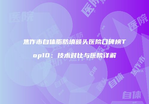 焦作市自体脂肪填额头医院口碑榜Top10：技术对比与医院详解