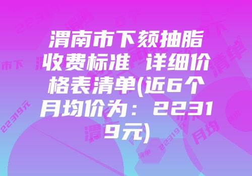 渭南市下颏抽脂收费标准 详细价格表清单(近6个月均价为：22319元)