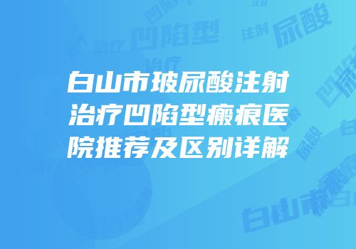 白山市玻尿酸注射治疗凹陷型瘢痕医院推荐及区别详解